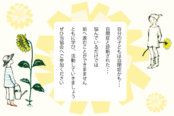 自分の子どもは自閉症かも、自閉症と診断された、とお悩みの方。悩んでいるだけでは前へ進むことができません。ここには情報を共有し、相談できる相手がたくさんいます。ぜひ当協会へご参加ください。